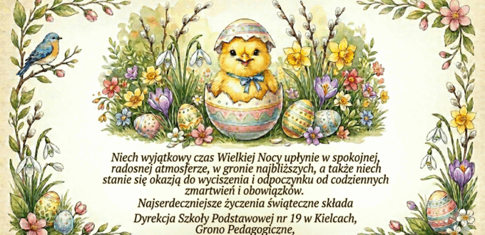 Niech wyjątkowy czas Wielkiej Nocy upłynie w spokojnej, radosnej atmosferze, w gronie najbliższych, a także niech stanie się okazją do wyciszenia i odpoczynku od codziennych zmartwień i obowiązków. Najserdeczniejsze życzenia świąteczne składa Dyrekcja Szkoły Podstawowej nr 19 w Kielcach, Grono Pedagogiczne, Pracownicy administracji i obsługi.